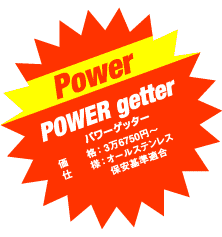 Power

POWER getter

パワーゲッター

価　　格：3万6750円〜

仕　　様：オールステンレス 保安基準適合