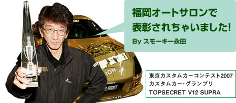 福岡オートサロンで表彰されちゃいました!　By スモーキー永田
東京カスタムカーコンテスト2007　カスタムカー･グランプリ　TOPSECRET V12 SUPRA