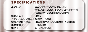 SPECIFICATIONS
GWF2.0b^[DOHC16ou fAAVCScCXN[^[{(206kW[280ps]6400rpm)
쓮F4WD
gX~bVF6MT AWD
S~S~SF4635mm~1730mm~1435mm
ԗdʁF1430kg
iF3139500~ 