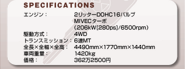 SPECFICATIONS
GWF2b^[DOHC16ouMIVEC^[{(206kW[280ps]/6500rpm)
쓮F4WD
gX~bVF6MT
S~S~SF4490mm~1770mm~1440mm
ԗdʁF1420kg
iF3622500~