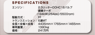 SPECFICATIONS
GWF2.3b^[DOHC16ou
^[{(194kW[264ps]/5500rpm)
쓮FFF
gX~bVF6MT
S~S~SF4435mm~1765mm~1465mm
ԗdʁF1390kg
iF241~