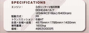 SPECFICATIONS
GWF3.5b^[V^6C
DOHC24ou
(234kW[318ps]/6400rpm)
쓮FFR
gX~bVF 6AT
S~S~SF4575mm~1795mm~1430mm
ԗdʁF1600kg
iF4950000~