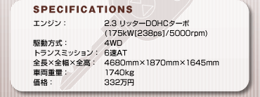 SPECFICATIONS
GWF2.3 b^[DOHC^[{(175kW[238ps]/5000rpm)
쓮F4WD
gX~bVF6AT
S~S~SF4680mm~1870mm~1645mm
ԗdʁF1740kg
iF332~