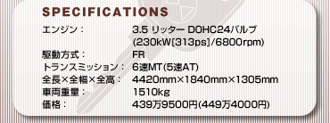 SPECFICATIONS
GWF3.5b^[ DOHC24ou(230kW[313ps]/6800rpm)
쓮FFR
gX~bVF6MT(5AT)
S~S~SF4420mm~1840mm~1305mm
ԗdʁF1510kg
iF4399500~(4494000~)