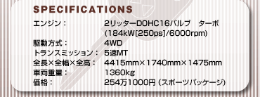 SPECFICATIONS
GWF2b^[DOHC16ou@^[{
(184kW[250ps]/6000rpm)
쓮F4WD
gX~bVF5MT
S~S~SF4415mm~1740mm~1475mm
ԗdʁF1360kg
iF2541000~iX|[cpbP[W)