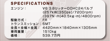 SPECFICATIONS
GWFV6 3.8b^[DOHC24ou
(257kW[350ps]/7200rpm)
(397Nm[40.5kgEm]/4800rpm)
쓮FFR
gX~bVF6MT
S~S~SF4420mm~1840mm~1305mm
ԗdʁF1510kg
iF539.7~