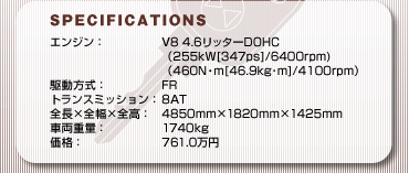 SPECFICATIONS
GWFV8 4.6b^[DOHC
i255kW[347ps]/6400rpm)
i460NEm[46.9kgm]/4100rpmj
쓮FFR
gX~bVF8AT
S~S~SF4850mm~1820mm~1425mm
ԗdʁF1740kg
iF761.0~