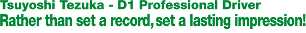 Tsuyoshi Tezuka - D1 Professional Driver 
Rather than set a record, set a lasting impression!