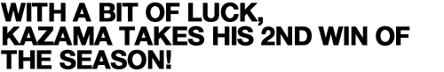 WITH A BIT OF LUCK, KAZAMA TAKES HIS 2ND WIN OF THE SEASON!