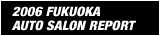 2006 FUKUOKA
AUTO SALON REPORT