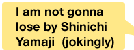 I am not gonna lose by Shinichi Yamaji  (jokingly)