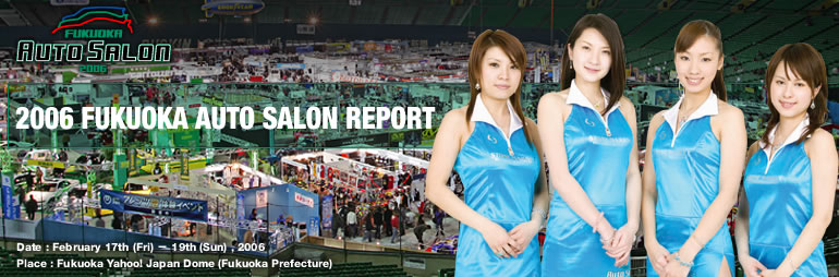 2006 FUKUOKA AUTO SALON REPORT
Date:February 17th(Fri) - 19th(Sun) ,2006
Place:Fukuoka Yahoo! Japan Dome (Fukuoka Prefecture)