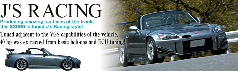 J'S RACING
Producing amazing lap times at the track, 
this S2000 is tuned J's Racing style!
Tuned adjacent to the VGS capabilities of the vehicle, 
40 hp was extracted from basic bolt-ons and ECU tuning!