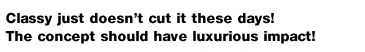 Classy just doesn't cut it these days!
The concept should have luxurious impact!