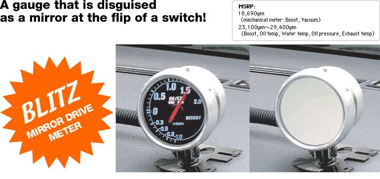 A gauge that is disguised as a mirror
at the flip of a switch!
MSRP: 18,690yen
(mechanical meter: Boost, vacuum)
23,100yen-29,400yen
(boost, oil temp, water temp, oil pressure, exhaust temp)