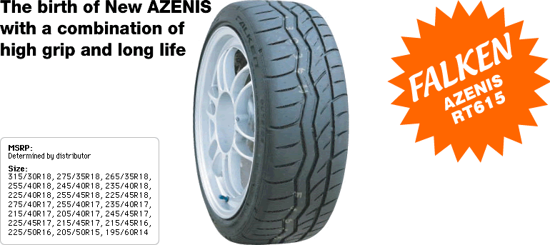 The birth of New AZENIS
with a combination
of high grip and long life
MSRP: Determined by distributor
Size: 
315/30R18, 275/35R18, 265/35R18,
255/40R18, 245/40R18, 235/40R18,
225/40R18, 255/45R18, 225/45R18,
275/40R17, 255/40R17, 235/40R17,
215/40R17, 205/40R17, 245/45R17,
225/45R17, 215/45R17, 215/45R16,
225/50R16, 205/50R15, 195/60R14