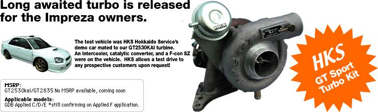 Long awaited turbo is released
for the Impreza owners.
The test vehicle was HKS Hokkaido Service's demo car mated to our GT2530KAI turbine.  An intercooler, catalytic converter, and a F-con SZ were on the vehicle.  HKS allows a test drive to any prospective customers upon request!
MSRP:  GT2530kai/GT2835 No MSRP available, coming soon
Applicable models:  GDB Applied C/D/E
*still confirming on Applied F application.