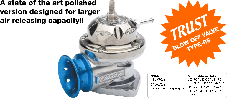TRUST BLOW OFF VALVE TYPE-RS From OPTION2
A state of the art polished version designed for larger air releasing capacity!!
MSRP: 19,950yen
27,825yen for a kit including adaptor
Applicable models:
JZX90/ JZX80/ JZA70/ JZZ30/ BCNR33/ BNR32/ ECT33/ HCR32/ ER34/ S15/ S14/ CT9A/ GDB/ GC8/ etc