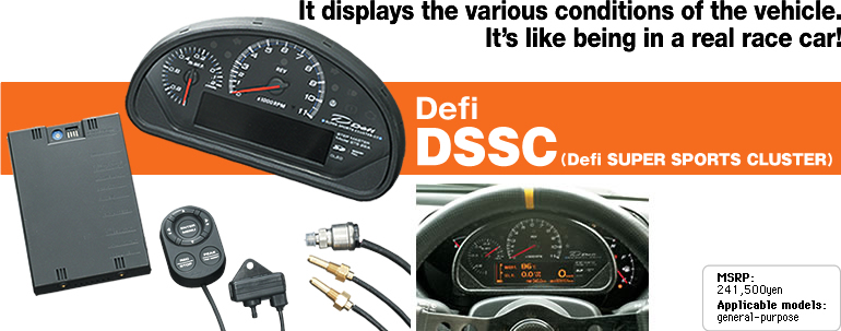 It displays the various conditions of the vehicle.
It's like being in a real race car!
Defi
DSSC
(Defi SUPER SPORTS CLUSTER)
MSRP:
241.500yen
Applicaiton models:
eneral-purpose