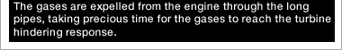 The gases are expelled from the engine through the long pipes, taking precious time for the gases to reach the turbine hindering response.