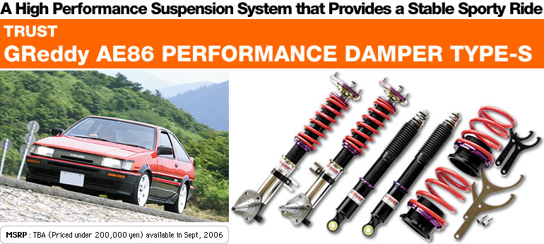A High Performance Suspension System that Provides a Stable Sporty Ride
TRUST
GReddy AE86 PERFORMANCE DAMPER TYPE-S
MSRP : TBA (Priced under 200,000 yen) available in Sept, 2006