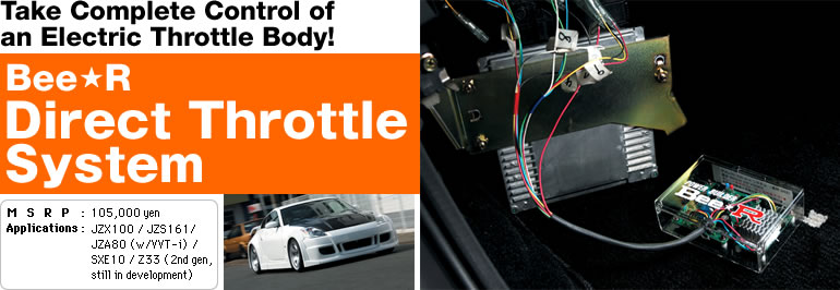 Take Complete Control of 
an Electric Throttle Body!
Bee*R Direct Throttle System
MSRP:  105,000 yen
Applications: JZX100 / JZS161 / JZA80 (w/VVT-i) / SXE10 / Z33 (still in development)