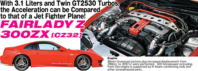 With 3.1 Liters and Twin GT2530 Turbos,  the Acceleration can be Compared  to that of a Jet Fighter Plane!  FAIRLADY Z  300ZX [CZ32] Engine  89mm Oversized pistons plus increased displacement from  2960cc to 3097cc were performed.  500 horsepower extruding  from this engine is supported by H-beam connecting rods and  other strengthened parts.