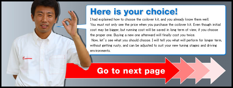 Here is your choice!
I had explained how to choose the coilover kit, and you already know them well.
You must not only see the price when you purchase the coilover kit. Even though initial cost may be bigger, but running cost will be saved in long term of view, if you choose the proper one. Buying a new one afterward will finally cost you twice.
 Now, let's see what you should choose. I will tell you what will perform for longer term, without getting rusty, and can be adjusted to suit your new tuning stages and driving environments. 
Go to next page