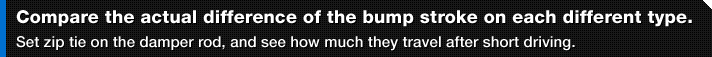Compare the actual difference of the bump stroke on each different type.
Set zip tie on the damper rod, and see how much they travel after short driving.