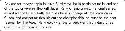 Adviser for today's topic is Yuya Sumiyama. He is participating in, and one of the top drivers in JRC (all Japan Rally Championship) national series, as a driver of Cusco Rally team. As he is in charge of R&D division in Cusco, and competing through out the championship, he must be the best teacher for this topic. He knows what the drivers want, from daily street use, to the top competition use.